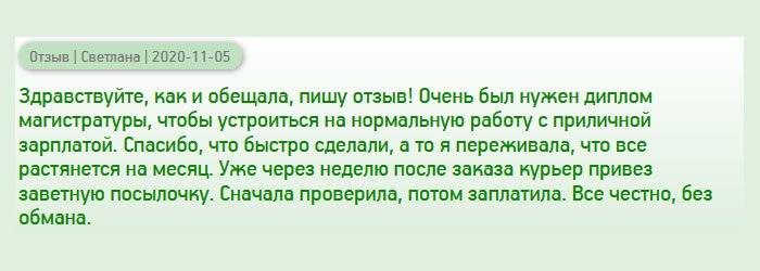 diploman-russians.com День добрый, пообещала менеджеру написать отзыв), поэтому пишу! Мне срочно понадобился диплом магистра, чтобы получить хорошую работу с достойной зарплатой. Спустя несколько дней после заказа курьер привез документ прямо к подъезду. Сначала проверила диплом на качество, потом сделала оплату. Все честно, без обмана. Отдельное спасибо за оперативность, а то переживала, что все растянется на неопределенный срок.